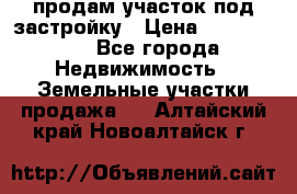 продам участок под застройку › Цена ­ 2 600 000 - Все города Недвижимость » Земельные участки продажа   . Алтайский край,Новоалтайск г.